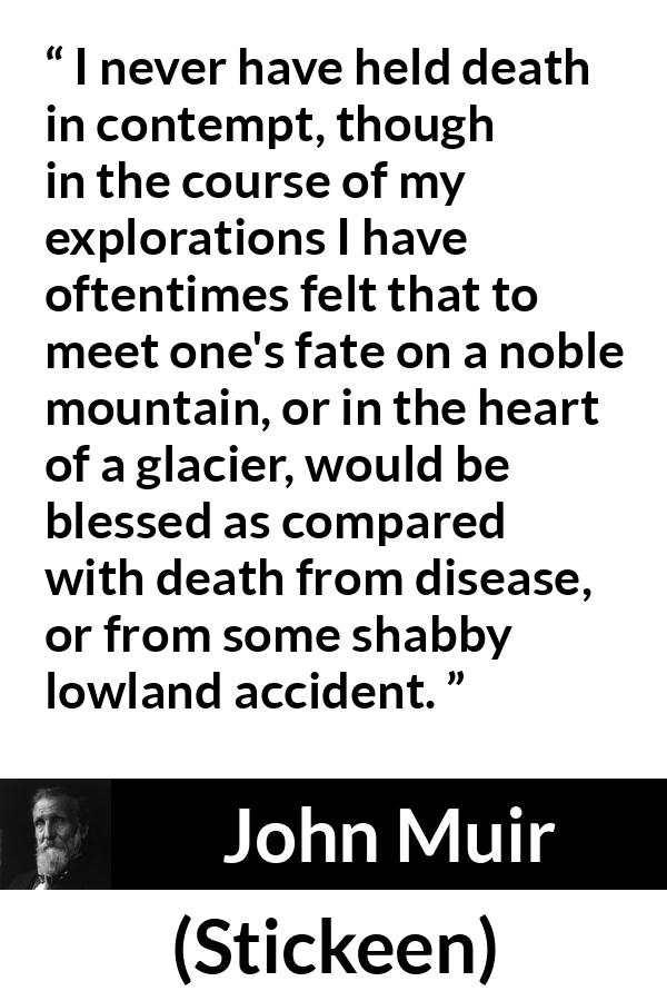 John Muir quote about death from Stickeen - I never have held death in contempt, though in the course of my explorations I have oftentimes felt that to meet one's fate on a noble mountain, or in the heart of a glacier, would be blessed as compared with death from disease, or from some shabby lowland accident.