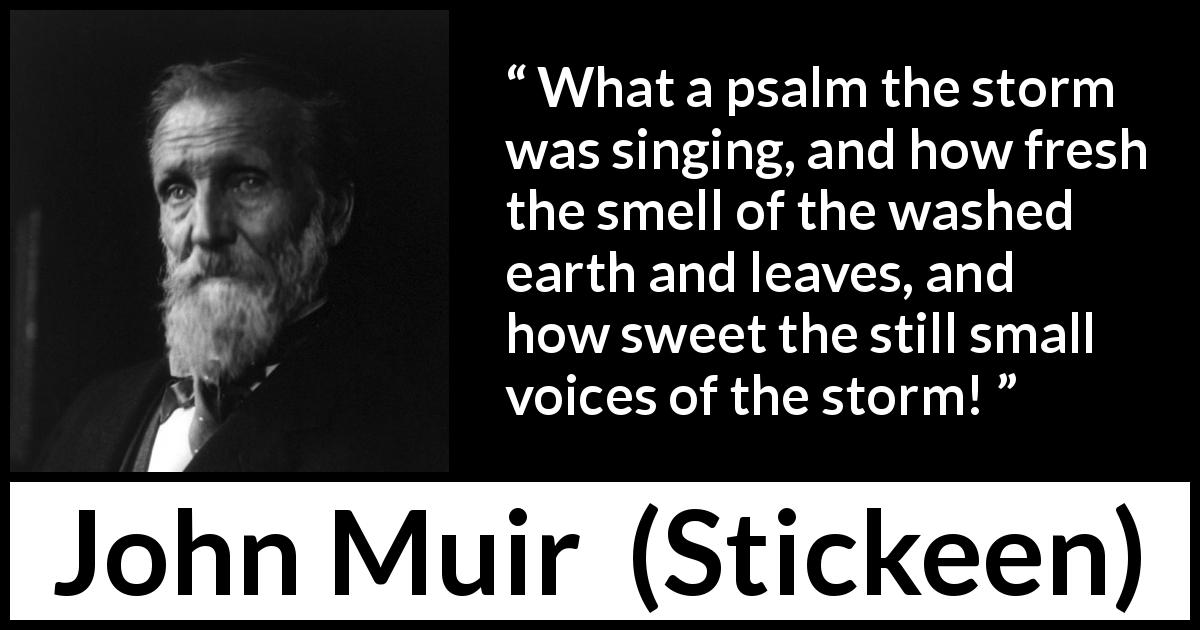 John Muir quote about nature from Stickeen - What a psalm the storm was singing, and how fresh the smell of the washed earth and leaves, and how sweet the still small voices of the storm!