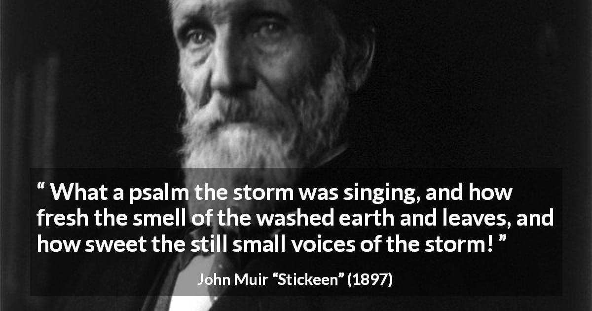 John Muir quote about nature from Stickeen - What a psalm the storm was singing, and how fresh the smell of the washed earth and leaves, and how sweet the still small voices of the storm!
