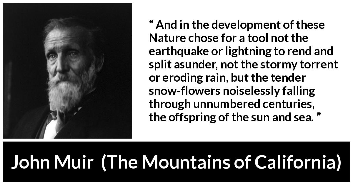 John Muir quote about time from The Mountains of California - And in the development of these Nature chose for a tool not the earthquake or lightning to rend and split asunder, not the stormy torrent or eroding rain, but the tender snow-flowers noiselessly falling through unnumbered centuries, the offspring of the sun and sea.