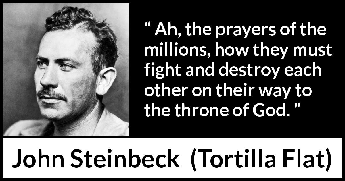 John Steinbeck quote about God from Tortilla Flat - Ah, the prayers of the millions, how they must fight and destroy each other on their way to the throne of God.