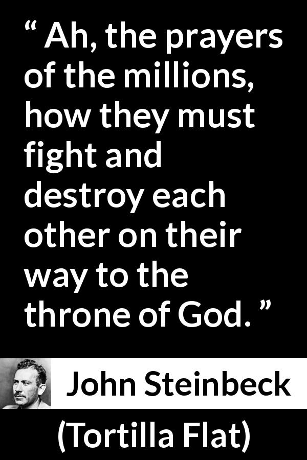 John Steinbeck quote about God from Tortilla Flat - Ah, the prayers of the millions, how they must fight and destroy each other on their way to the throne of God.