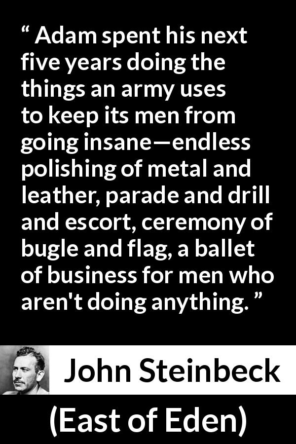 John Steinbeck quote about army from East of Eden - Adam spent his next five years doing the things an army uses to keep its men from going insane—endless polishing of metal and leather, parade and drill and escort, ceremony of bugle and flag, a ballet of business for men who aren't doing anything.