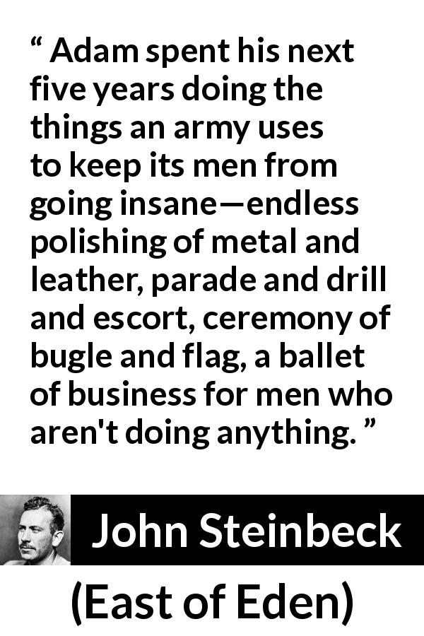 John Steinbeck quote about army from East of Eden - Adam spent his next five years doing the things an army uses to keep its men from going insane—endless polishing of metal and leather, parade and drill and escort, ceremony of bugle and flag, a ballet of business for men who aren't doing anything.
