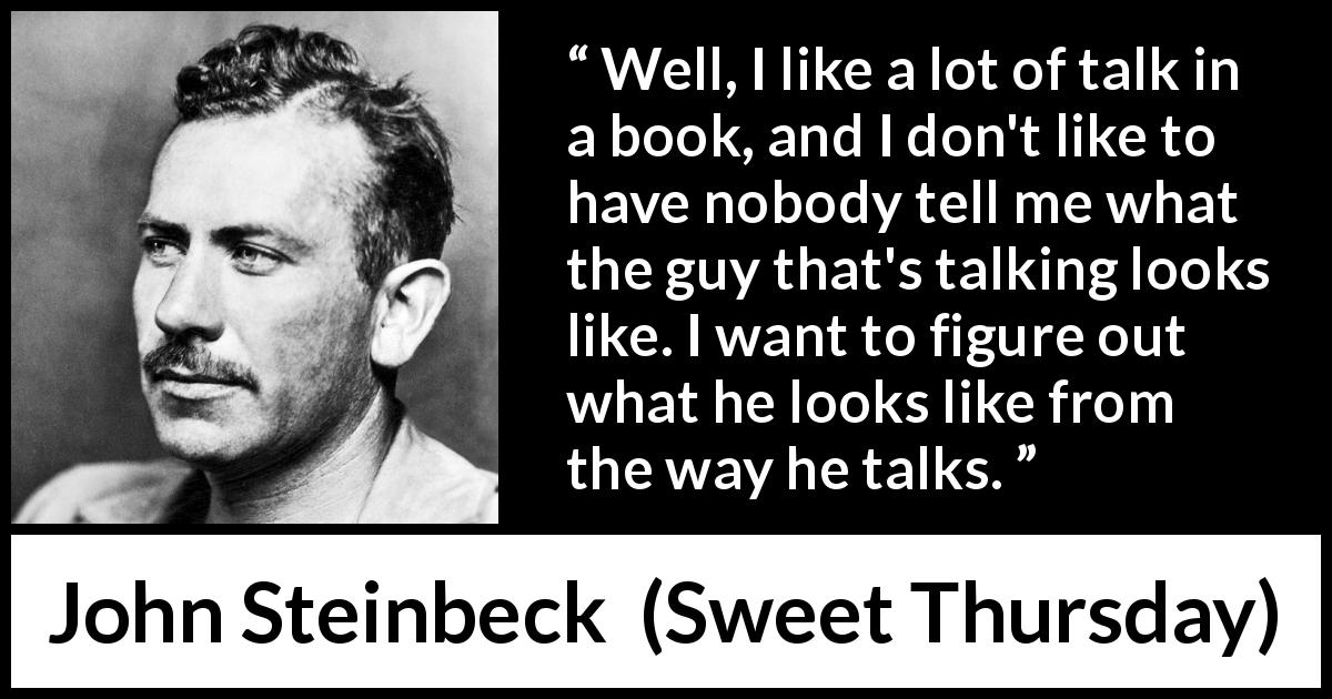 John Steinbeck quote about books from Sweet Thursday - Well, I like a lot of talk in a book, and I don't like to have nobody tell me what the guy that's talking looks like. I want to figure out what he looks like from the way he talks.