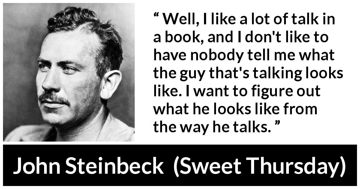 John Steinbeck quote about books from Sweet Thursday - Well, I like a lot of talk in a book, and I don't like to have nobody tell me what the guy that's talking looks like. I want to figure out what he looks like from the way he talks.