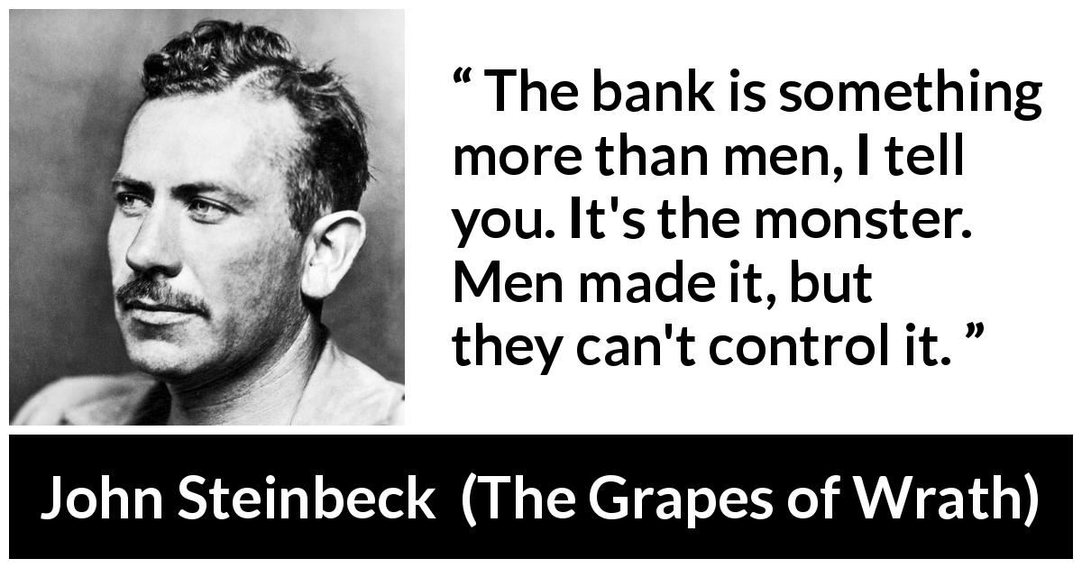 John Steinbeck quote about control from The Grapes of Wrath - The bank is something more than men, I tell you. It's the monster. Men made it, but they can't control it.