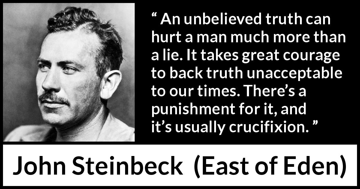 John Steinbeck quote about courage from East of Eden - An unbelieved truth can hurt a man much more than a lie. It takes great courage to back truth unacceptable to our times. There’s a punishment for it, and it’s usually crucifixion.