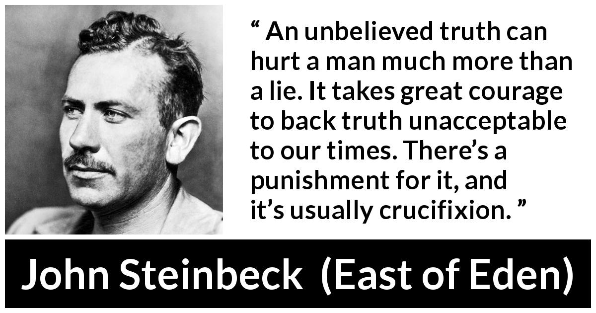 John Steinbeck quote about courage from East of Eden - An unbelieved truth can hurt a man much more than a lie. It takes great courage to back truth unacceptable to our times. There’s a punishment for it, and it’s usually crucifixion.