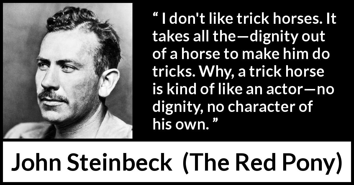 John Steinbeck quote about dignity from The Red Pony - I don't like trick horses. It takes all the—dignity out of a horse to make him do tricks. Why, a trick horse is kind of like an actor—no dignity, no character of his own.