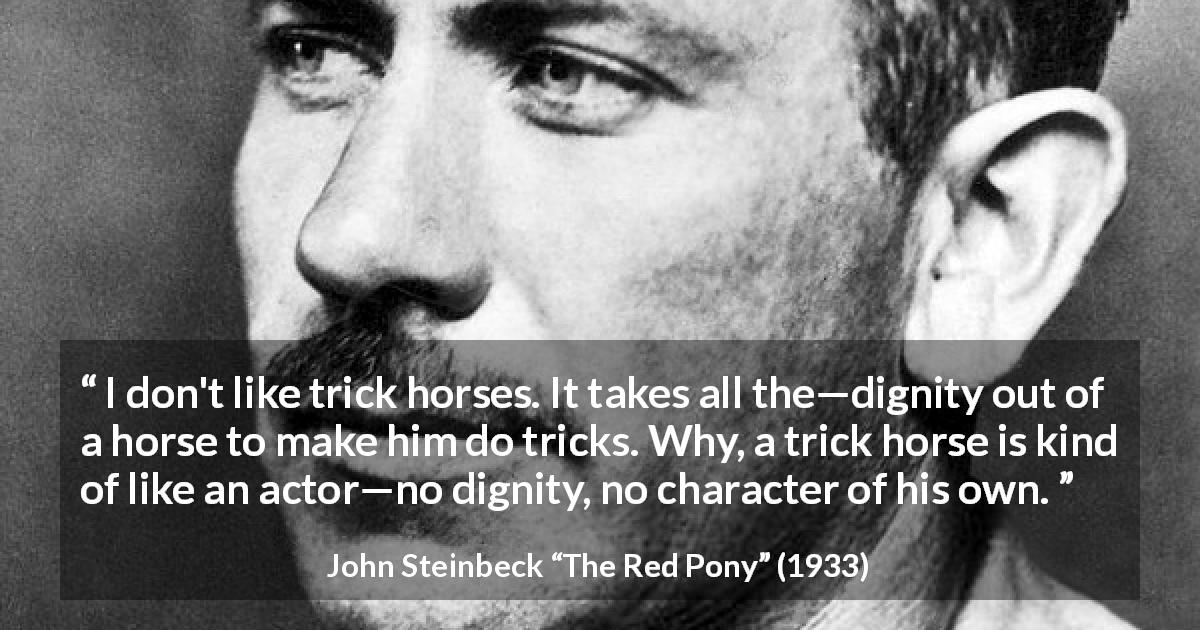 John Steinbeck quote about dignity from The Red Pony - I don't like trick horses. It takes all the—dignity out of a horse to make him do tricks. Why, a trick horse is kind of like an actor—no dignity, no character of his own.