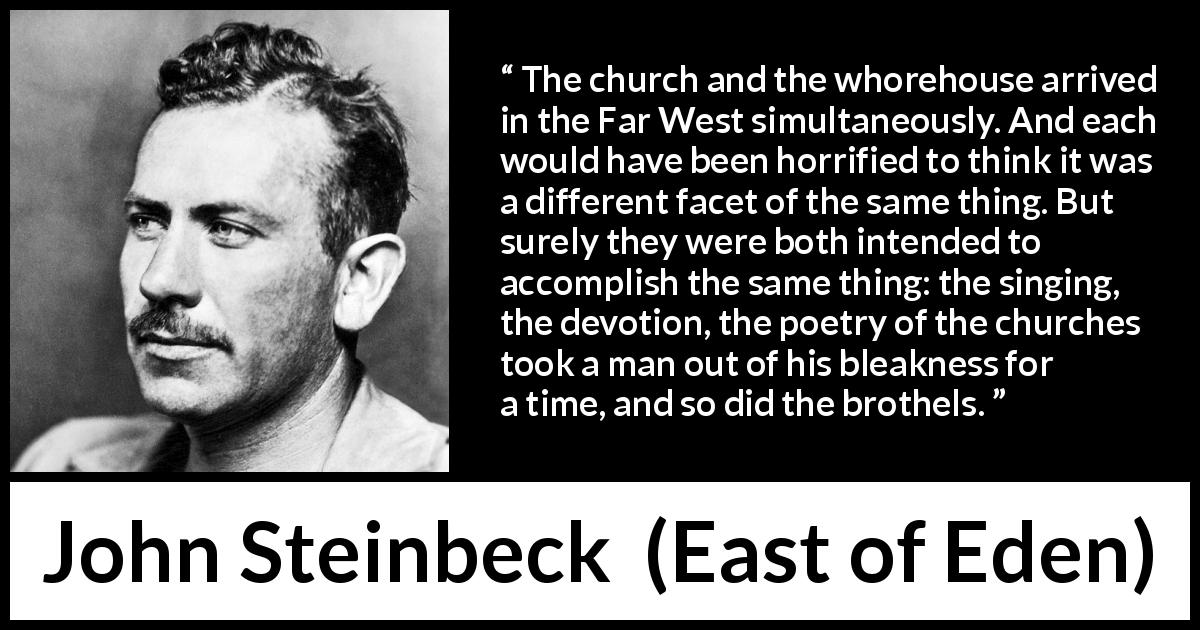John Steinbeck quote about escape from East of Eden - The church and the whorehouse arrived in the Far West simultaneously. And each would have been horrified to think it was a different facet of the same thing. But surely they were both intended to accomplish the same thing: the singing, the devotion, the poetry of the churches took a man out of his bleakness for a time, and so did the brothels.