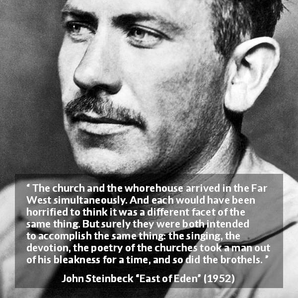 John Steinbeck quote about escape from East of Eden - The church and the whorehouse arrived in the Far West simultaneously. And each would have been horrified to think it was a different facet of the same thing. But surely they were both intended to accomplish the same thing: the singing, the devotion, the poetry of the churches took a man out of his bleakness for a time, and so did the brothels.