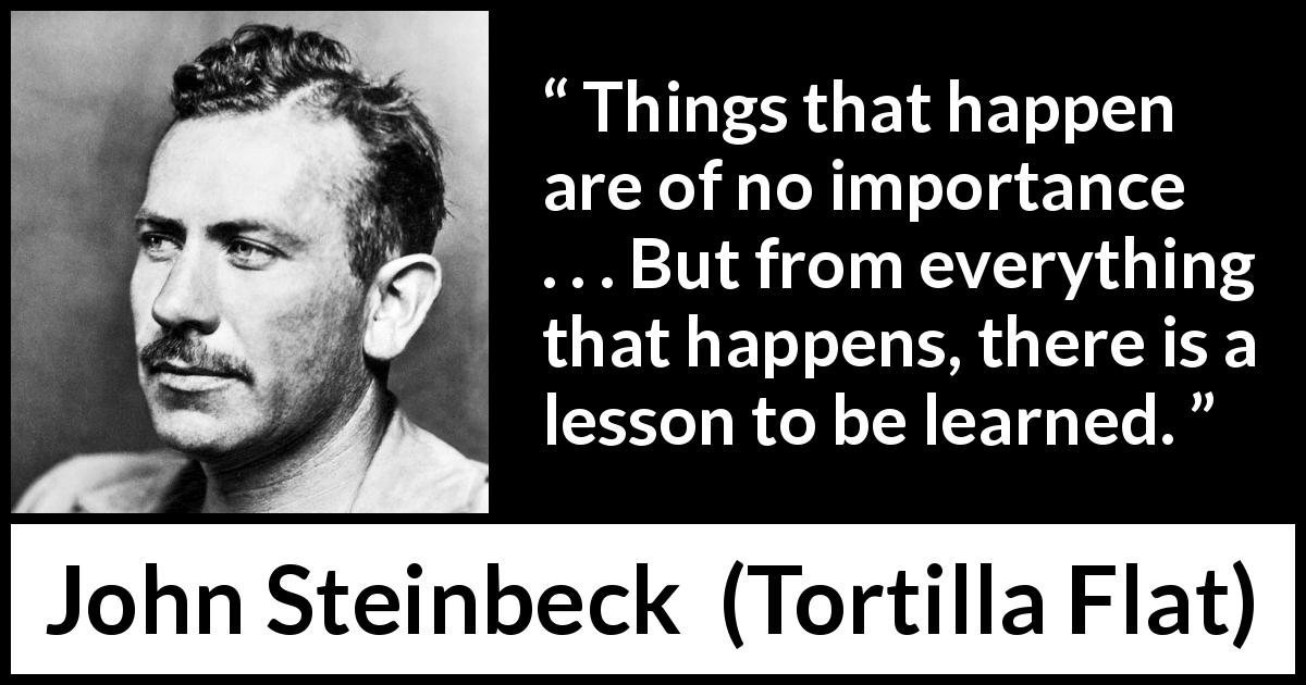 John Steinbeck quote about experience from Tortilla Flat - Things that happen are of no importance . . . But from everything that happens, there is a lesson to be learned.