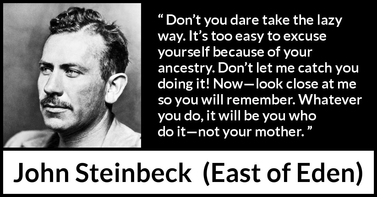 John Steinbeck quote about family from East of Eden - Don’t you dare take the lazy way. It’s too easy to excuse yourself because of your ancestry. Don’t let me catch you doing it! Now—look close at me so you will remember. Whatever you do, it will be you who do it—not your mother.