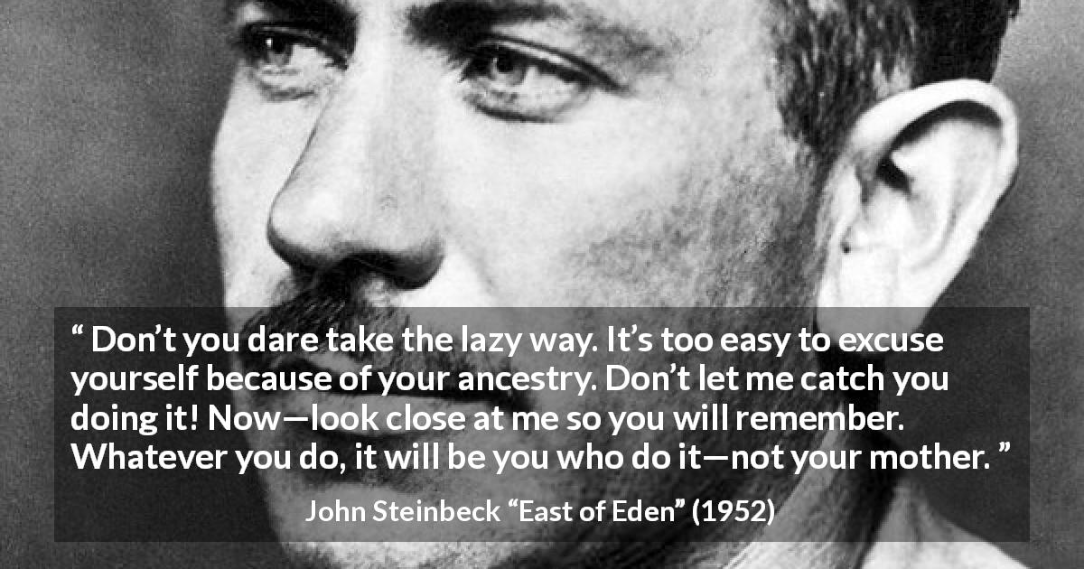 John Steinbeck quote about family from East of Eden - Don’t you dare take the lazy way. It’s too easy to excuse yourself because of your ancestry. Don’t let me catch you doing it! Now—look close at me so you will remember. Whatever you do, it will be you who do it—not your mother.