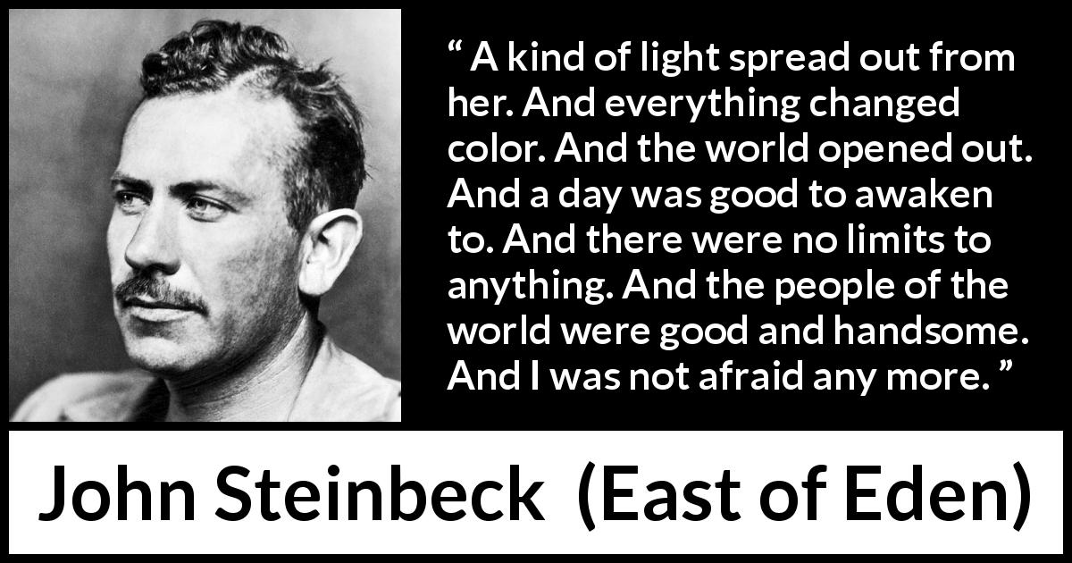 John Steinbeck quote about fear from East of Eden - A kind of light spread out from her. And everything changed color. And the world opened out. And a day was good to awaken to. And there were no limits to anything. And the people of the world were good and handsome. And I was not afraid any more.