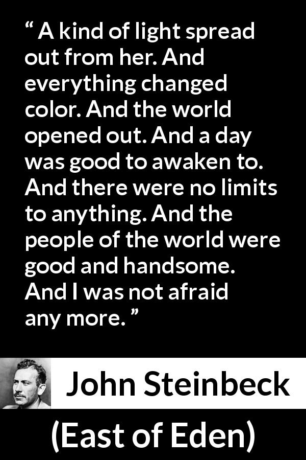 John Steinbeck quote about fear from East of Eden - A kind of light spread out from her. And everything changed color. And the world opened out. And a day was good to awaken to. And there were no limits to anything. And the people of the world were good and handsome. And I was not afraid any more.