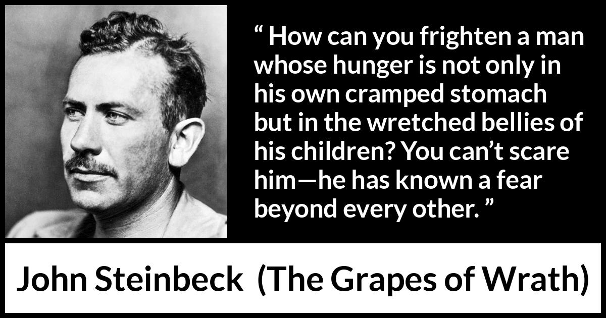 John Steinbeck quote about fear from The Grapes of Wrath - How can you frighten a man whose hunger is not only in his own cramped stomach but in the wretched bellies of his children? You can’t scare him—he has known a fear beyond every other.