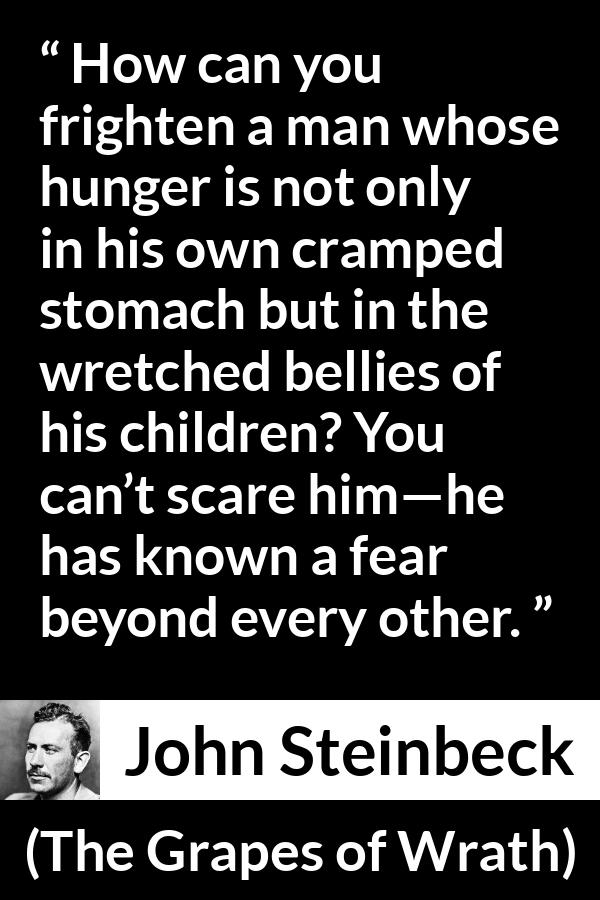 John Steinbeck quote about fear from The Grapes of Wrath - How can you frighten a man whose hunger is not only in his own cramped stomach but in the wretched bellies of his children? You can’t scare him—he has known a fear beyond every other.