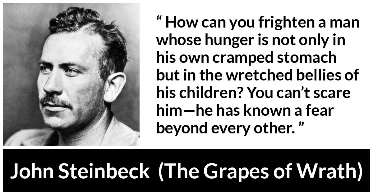 John Steinbeck quote about fear from The Grapes of Wrath - How can you frighten a man whose hunger is not only in his own cramped stomach but in the wretched bellies of his children? You can’t scare him—he has known a fear beyond every other.