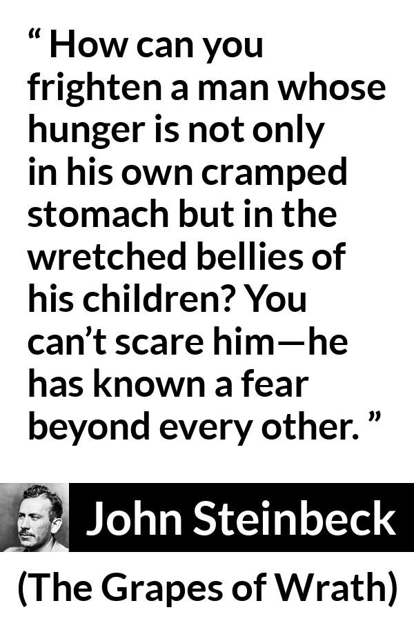 John Steinbeck quote about fear from The Grapes of Wrath - How can you frighten a man whose hunger is not only in his own cramped stomach but in the wretched bellies of his children? You can’t scare him—he has known a fear beyond every other.