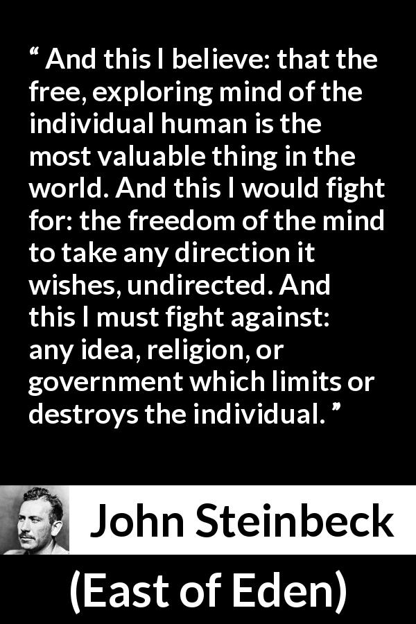 John Steinbeck quote about fight from East of Eden - And this I believe: that the free, exploring mind of the individual human is the most valuable thing in the world. And this I would fight for: the freedom of the mind to take any direction it wishes, undirected. And this I must fight against: any idea, religion, or government which limits or destroys the individual.