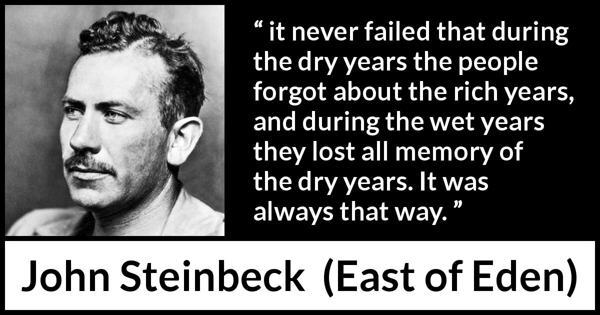 John Steinbeck quote about forgetting from East of Eden - it never failed that during the dry years the people forgot about the rich years, and during the wet years they lost all memory of the dry years. It was always that way.