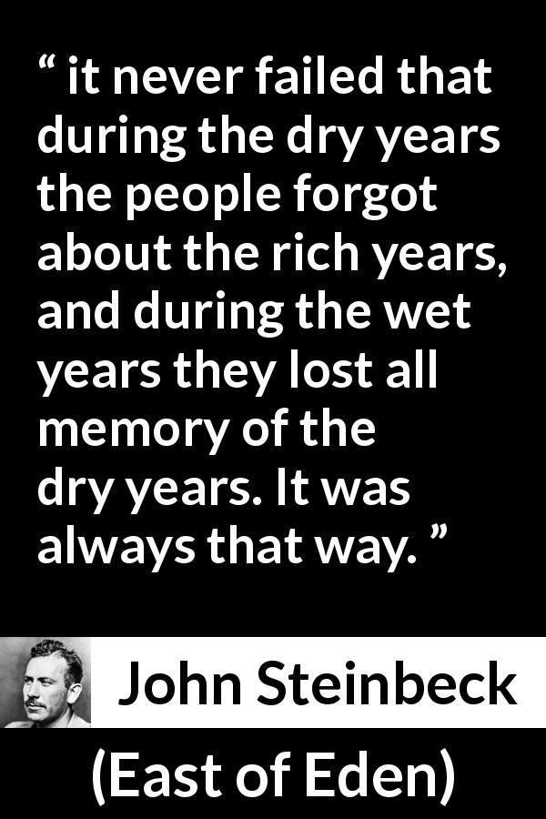 John Steinbeck quote about forgetting from East of Eden - it never failed that during the dry years the people forgot about the rich years, and during the wet years they lost all memory of the dry years. It was always that way.