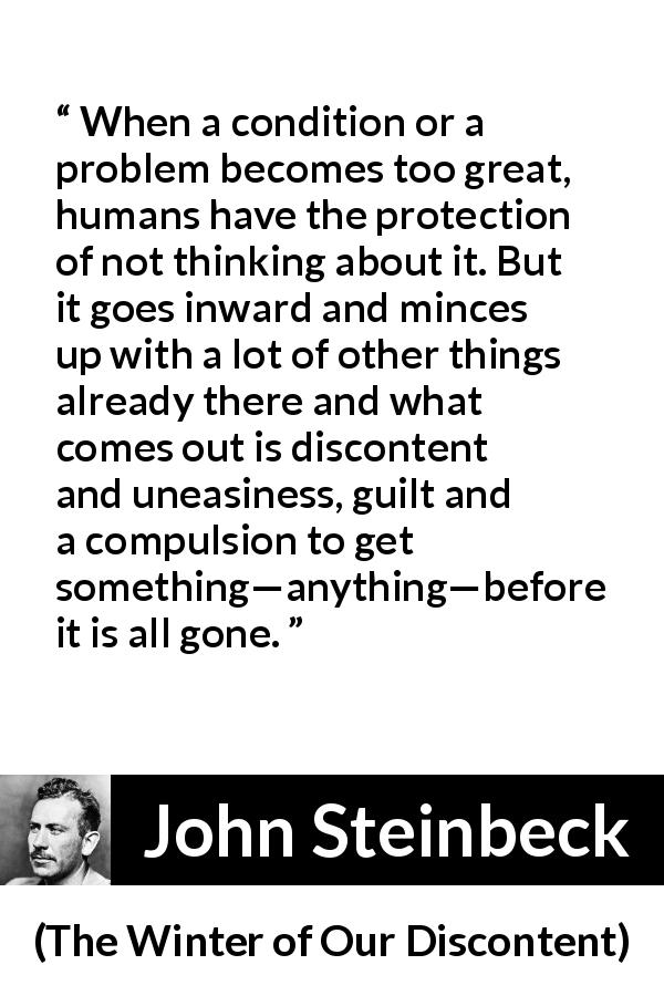 John Steinbeck quote about guilt from The Winter of Our Discontent - When a condition or a problem becomes too great, humans have the protection of not thinking about it. But it goes inward and minces up with a lot of other things already there and what comes out is discontent and uneasiness, guilt and a compulsion to get something—anything—before it is all gone.