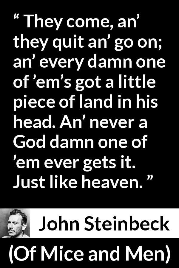 John Steinbeck quote about heaven from Of Mice and Men - They come, an’ they quit an’ go on; an’ every damn one of ’em’s got a little piece of land in his head. An’ never a God damn one of ’em ever gets it. Just like heaven.
