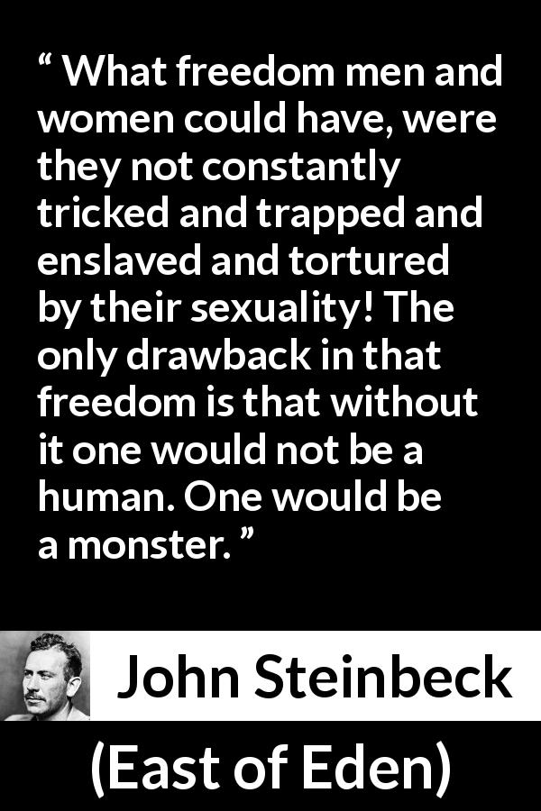 John Steinbeck quote about humanity from East of Eden - What freedom men and women could have, were they not constantly tricked and trapped and enslaved and tortured by their sexuality! The only drawback in that freedom is that without it one would not be a human. One would be a monster.