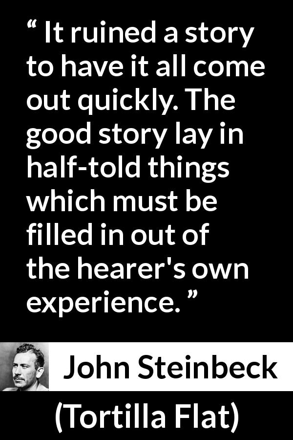 John Steinbeck quote about imagination from Tortilla Flat - It ruined a story to have it all come out quickly. The good story lay in half-told things which must be filled in out of the hearer's own experience.
