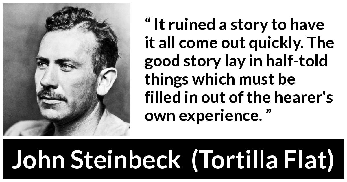 John Steinbeck quote about imagination from Tortilla Flat - It ruined a story to have it all come out quickly. The good story lay in half-told things which must be filled in out of the hearer's own experience.