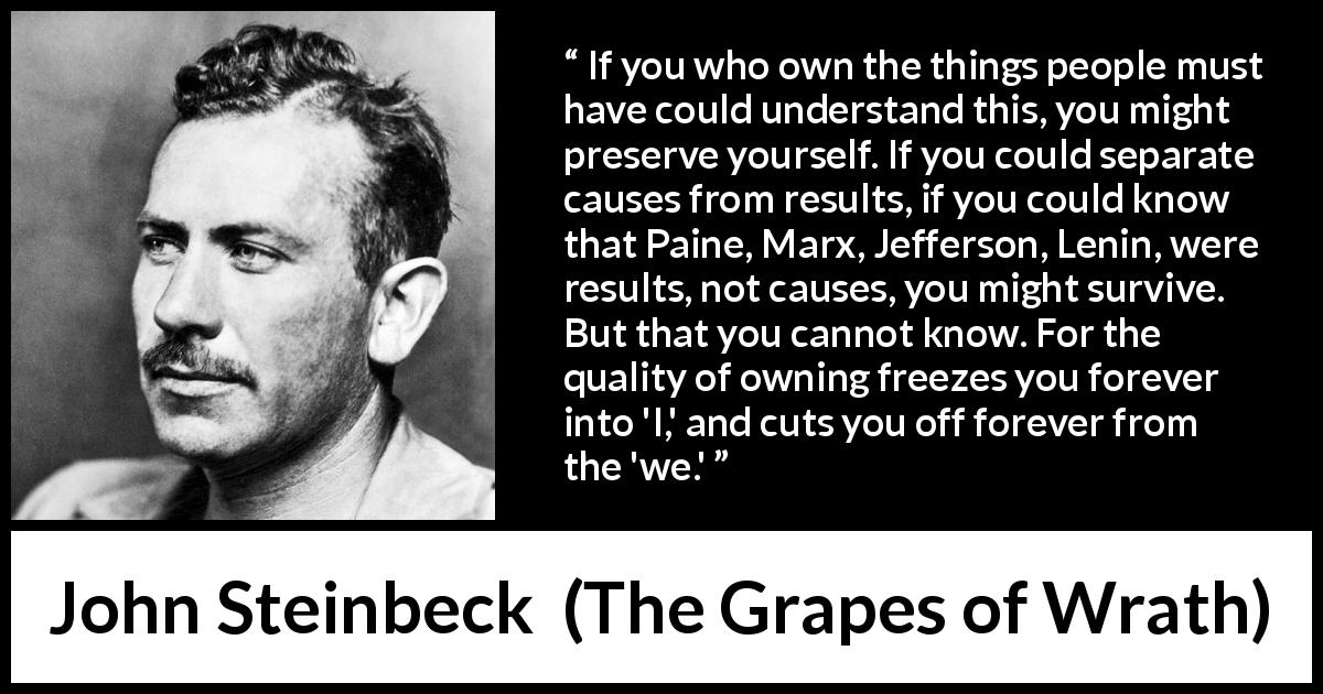 John Steinbeck quote about individualism from The Grapes of Wrath - If you who own the things people must have could understand this, you might preserve yourself. If you could separate causes from results, if you could know that Paine, Marx, Jefferson, Lenin, were results, not causes, you might survive. But that you cannot know. For the quality of owning freezes you forever into 'I,' and cuts you off forever from the 'we.'