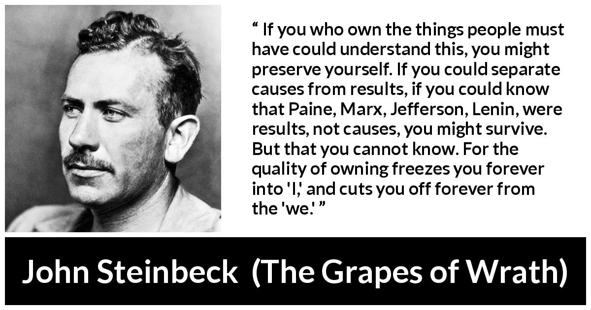 John Steinbeck quote about individualism from The Grapes of Wrath - If you who own the things people must have could understand this, you might preserve yourself. If you could separate causes from results, if you could know that Paine, Marx, Jefferson, Lenin, were results, not causes, you might survive. But that you cannot know. For the quality of owning freezes you forever into 'I,' and cuts you off forever from the 'we.'