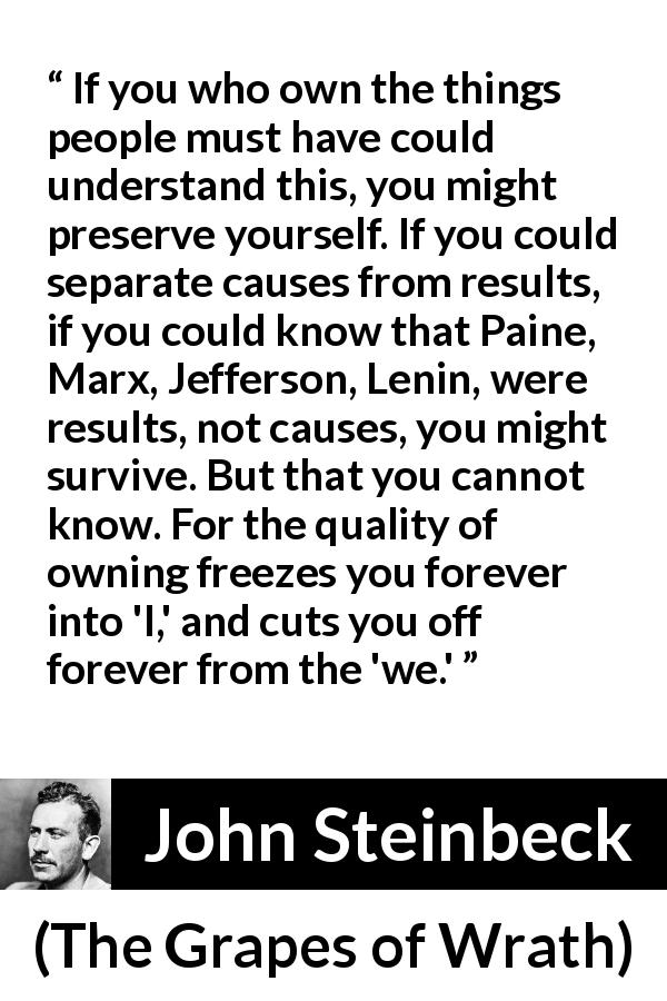 John Steinbeck quote about individualism from The Grapes of Wrath - If you who own the things people must have could understand this, you might preserve yourself. If you could separate causes from results, if you could know that Paine, Marx, Jefferson, Lenin, were results, not causes, you might survive. But that you cannot know. For the quality of owning freezes you forever into 'I,' and cuts you off forever from the 'we.'