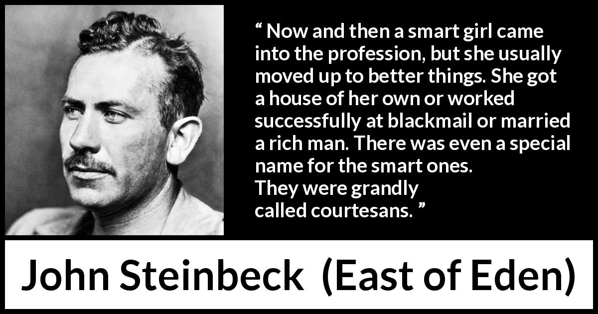 John Steinbeck quote about intelligence from East of Eden - Now and then a smart girl came into the profession, but she usually moved up to better things. She got a house of her own or worked successfully at blackmail or married a rich man. There was even a special name for the smart ones. They were grandly called courtesans.
