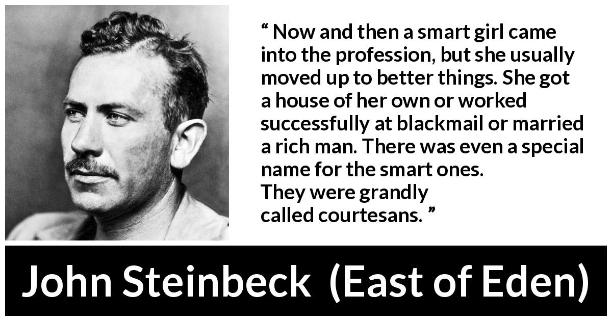 John Steinbeck quote about intelligence from East of Eden - Now and then a smart girl came into the profession, but she usually moved up to better things. She got a house of her own or worked successfully at blackmail or married a rich man. There was even a special name for the smart ones. They were grandly called courtesans.
