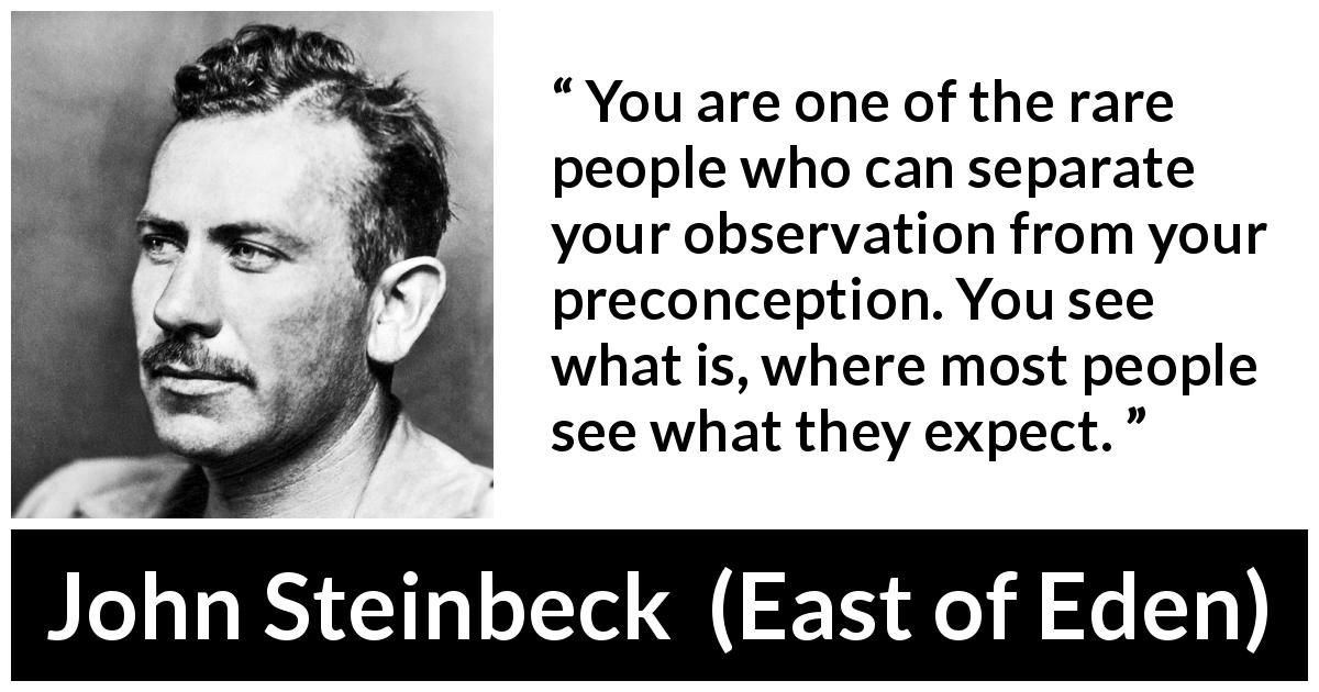 John Steinbeck quote about judgement from East of Eden - You are one of the rare people who can separate your observation from your preconception. You see what is, where most people see what they expect.