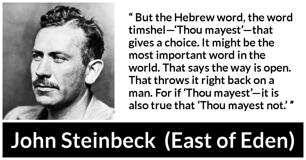 John Steinbeck quote about language from East of Eden - But the Hebrew word, the word timshel—‘Thou mayest’—that gives a choice. It might be the most important word in the world. That says the way is open. That throws it right back on a man. For if ‘Thou mayest’—it is also true that ‘Thou mayest not.’