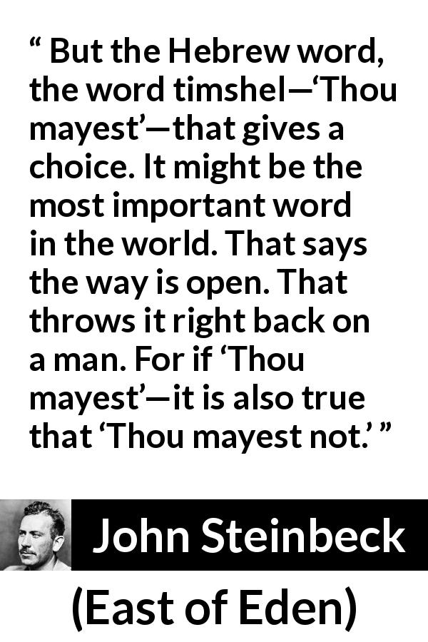 John Steinbeck quote about language from East of Eden - But the Hebrew word, the word timshel—‘Thou mayest’—that gives a choice. It might be the most important word in the world. That says the way is open. That throws it right back on a man. For if ‘Thou mayest’—it is also true that ‘Thou mayest not.’