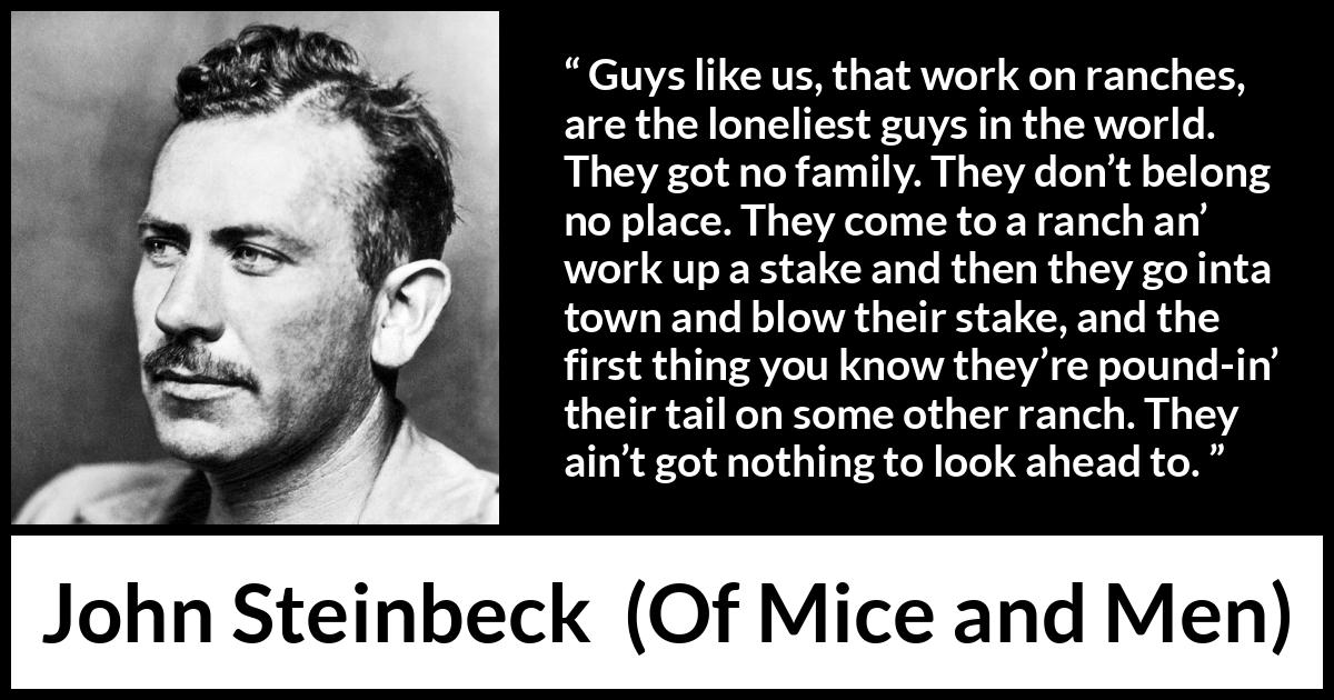 John Steinbeck quote about loneliness from Of Mice and Men - Guys like us, that work on ranches, are the loneliest guys in the world. They got no family. They don’t belong no place. They come to a ranch an’ work up a stake and then they go inta town and blow their stake, and the first thing you know they’re pound-in’ their tail on some other ranch. They ain’t got nothing to look ahead to.