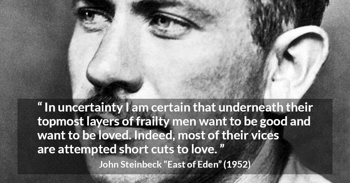 John Steinbeck quote about love from East of Eden - In uncertainty I am certain that underneath their topmost layers of frailty men want to be good and want to be loved. Indeed, most of their vices are attempted short cuts to love.