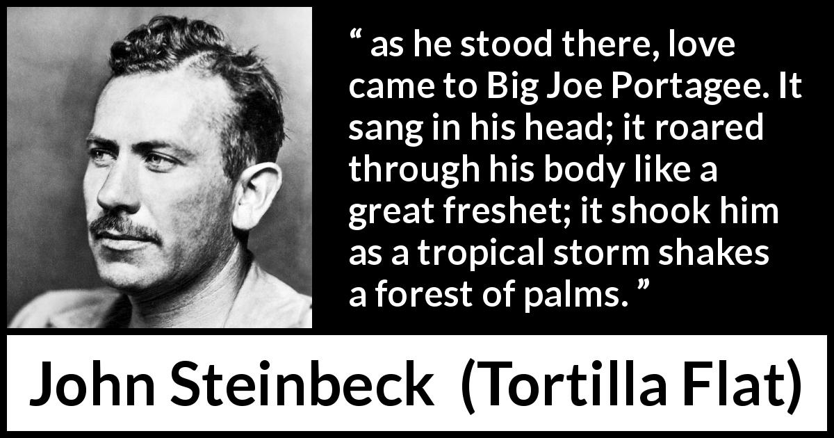 John Steinbeck quote about love from Tortilla Flat - as he stood there, love came to Big Joe Portagee. It sang in his head; it roared through his body like a great freshet; it shook him as a tropical storm shakes a forest of palms.