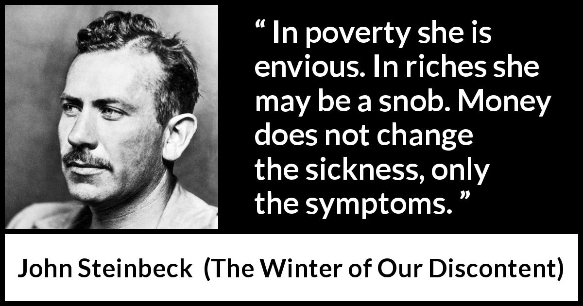 John Steinbeck quote about money from The Winter of Our Discontent - In poverty she is envious. In riches she may be a snob. Money does not change the sickness, only the symptoms.