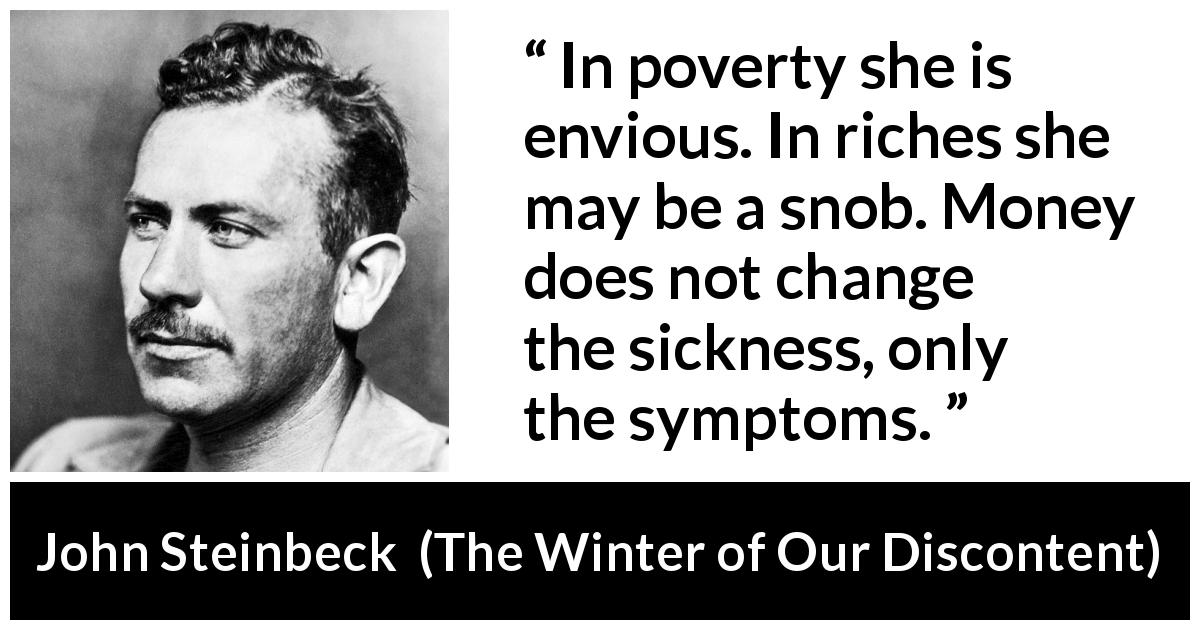 John Steinbeck quote about money from The Winter of Our Discontent - In poverty she is envious. In riches she may be a snob. Money does not change the sickness, only the symptoms.