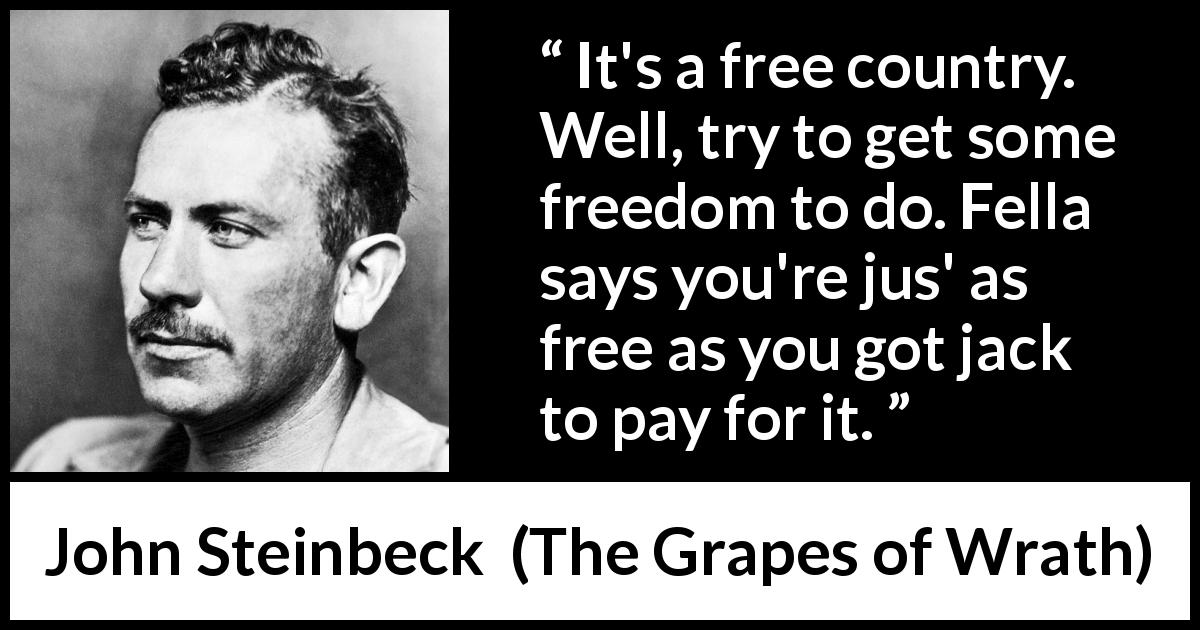 John Steinbeck quote about poverty from The Grapes of Wrath - It's a free country. Well, try to get some freedom to do. Fella says you're jus' as free as you got jack to pay for it.