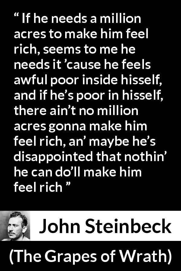 John Steinbeck quote about poverty from The Grapes of Wrath - If he needs a million acres to make him feel rich, seems to me he needs it ’cause he feels awful poor inside hisself, and if he’s poor in hisself, there ain’t no million acres gonna make him feel rich, an’ maybe he’s disappointed that nothin’ he can do’ll make him feel rich