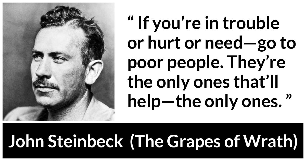 John Steinbeck quote about poverty from The Grapes of Wrath - If you’re in trouble or hurt or need—go to poor people. They’re the only ones that’ll help—the only ones.